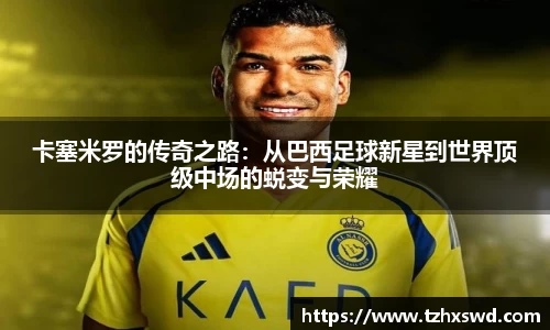 卡塞米罗的传奇之路：从巴西足球新星到世界顶级中场的蜕变与荣耀