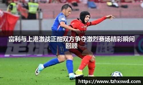 富利与上港激战正酣双方争夺激烈赛场精彩瞬间回顾
