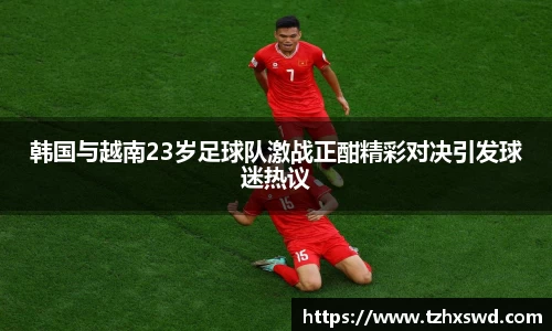 韩国与越南23岁足球队激战正酣精彩对决引发球迷热议