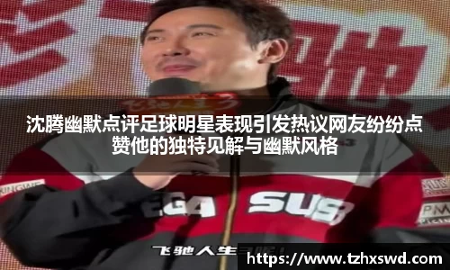 沈腾幽默点评足球明星表现引发热议网友纷纷点赞他的独特见解与幽默风格